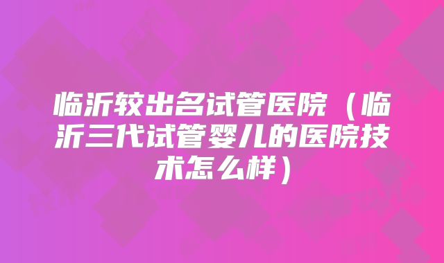 临沂较出名试管医院(临沂三代试管婴儿的医院技术怎么样)