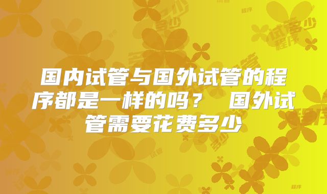 国内试管与国外试管的程序都是一样的吗? 国外试管需要花费多少