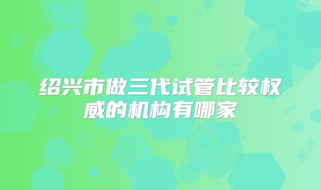绍兴市做三代试管比较权威的机构有哪家