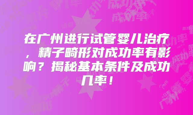 在广州进行试管婴儿治疗，精子畸形对成功率有影响？揭秘基本条件及成功几率！