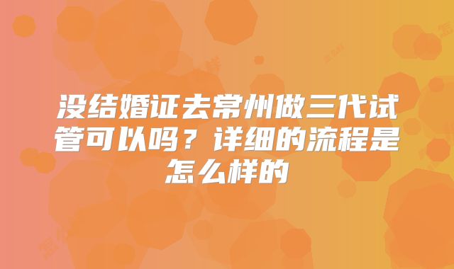 没结婚证去常州做三代试管可以吗?详细的流程是怎么样的
