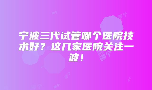 宁波三代试管哪个医院技术好?这几家医院关注一波!