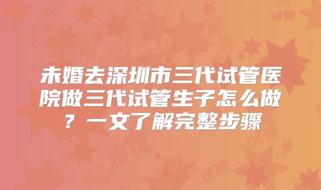 未婚去深圳市三代试管医院做三代试管生子怎么做?一文了解完整步骤