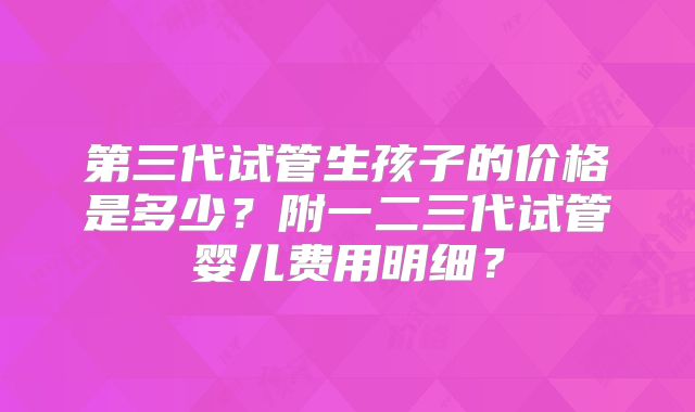 第三代试管生孩子的价格是多少?附一二三代试管婴儿费用明细?