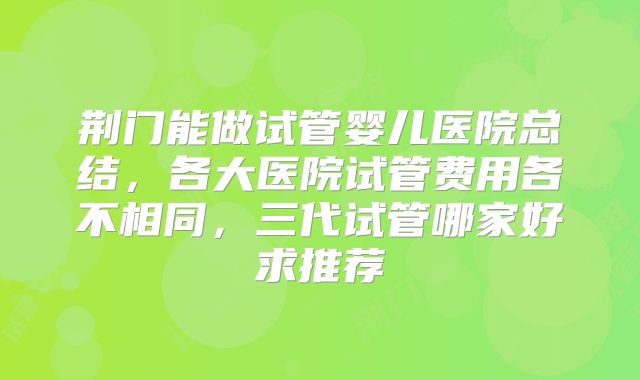 荆门能做试管婴儿医院总结,各大医院试管费用各不相同,三代试管哪家好求推荐