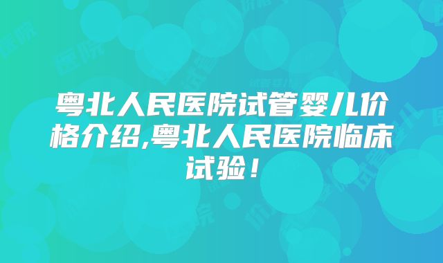 粤北人民医院试管婴儿价格介绍,粤北人民医院临床试验!