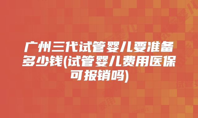 广州三代试管婴儿要准备多少钱(试管婴儿费用医保可报销吗)