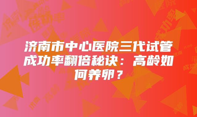 济南市中心医院三代试管成功率翻倍秘诀:高龄如何养卵?