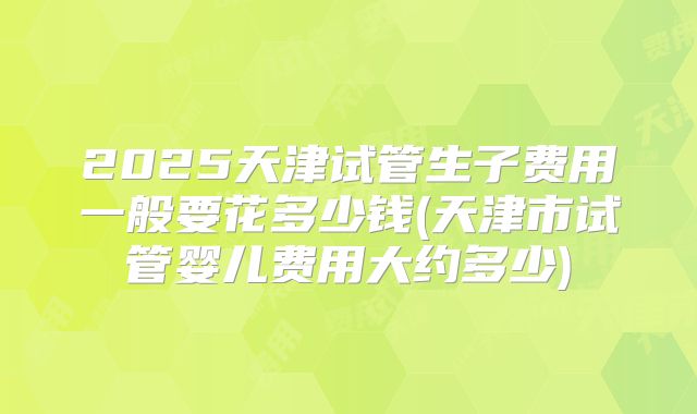 2025天津试管生子费用一般要花多少钱(天津市试管婴儿费用大约多少)