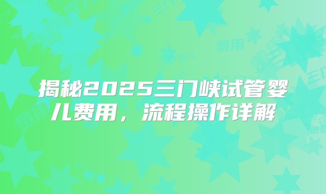 揭秘2025三门峡试管婴儿费用，流程操作详解