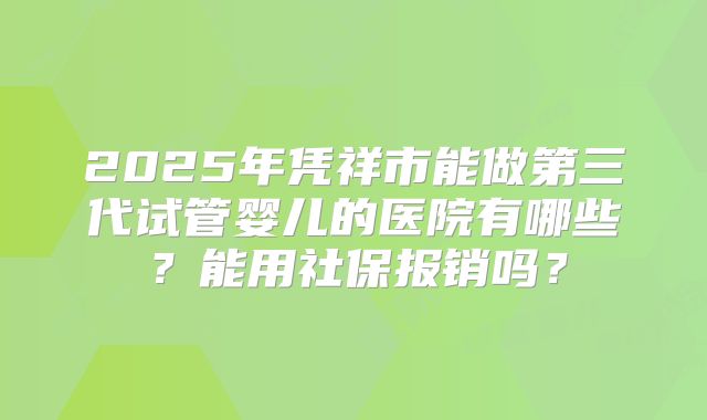 2025年凭祥市能做第三代试管婴儿的医院有哪些？能用社保报销吗？