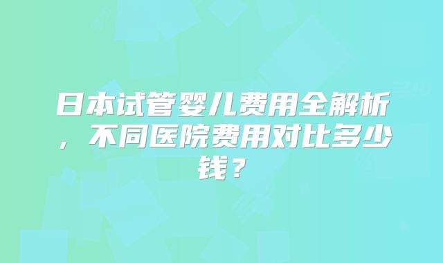 日本试管婴儿费用全解析,不同医院费用对比多少钱?
