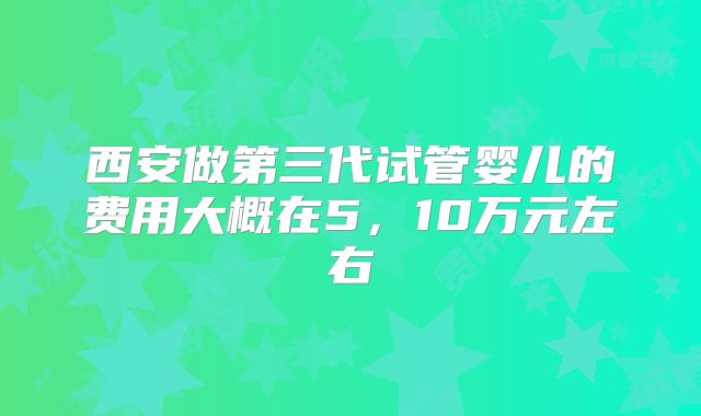 西安做第三代试管婴儿的费用大概在5,10万元左右