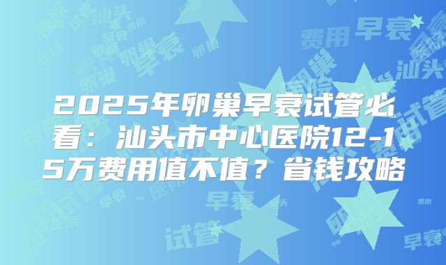 2025年卵巢早衰试管必看:汕头市中心医院12-15万费用值不值?省钱攻略