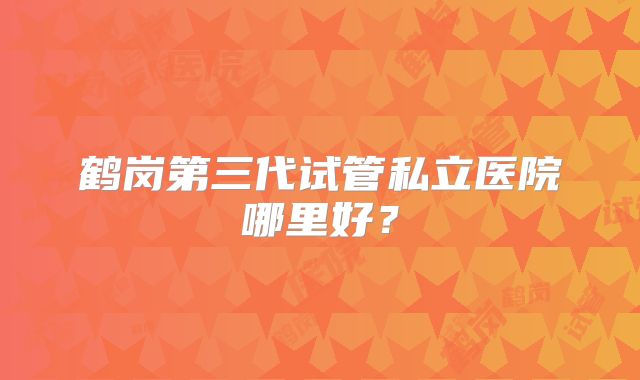 鹤岗第三代试管私立医院哪里好?