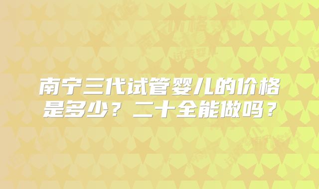 南宁三代试管婴儿的价格是多少?二十全能做吗?