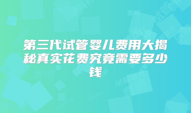 第三代试管婴儿费用大揭秘真实花费究竟需要多少钱