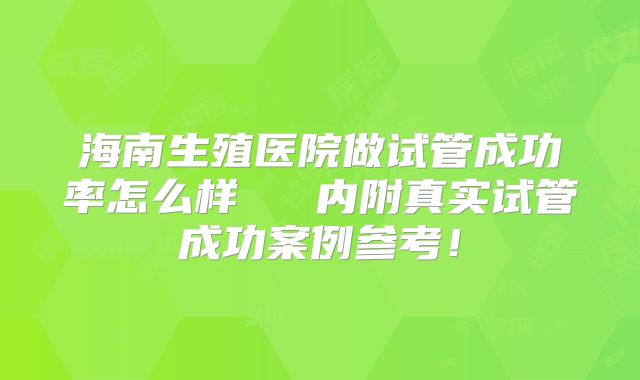 海南生殖医院做试管成功率怎么样 内附真实试管成功案例参考!