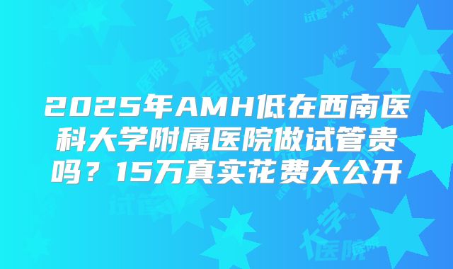 2025年AMH低在西南医科大学附属医院做试管贵吗?15万真实花费大公开
