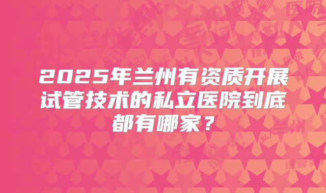 2025年兰州有资质开展试管技术的私立医院到底都有哪家?