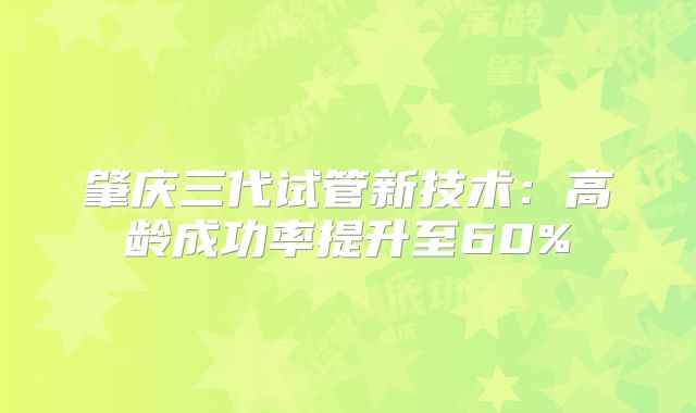 肇庆三代试管新技术:高龄成功率提升至60%