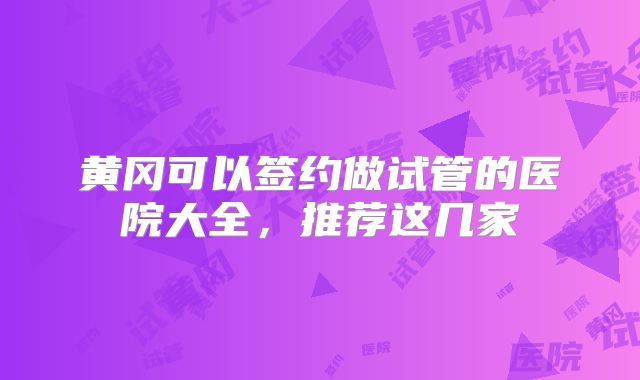 黄冈可以签约做试管的医院大全，推荐这几家