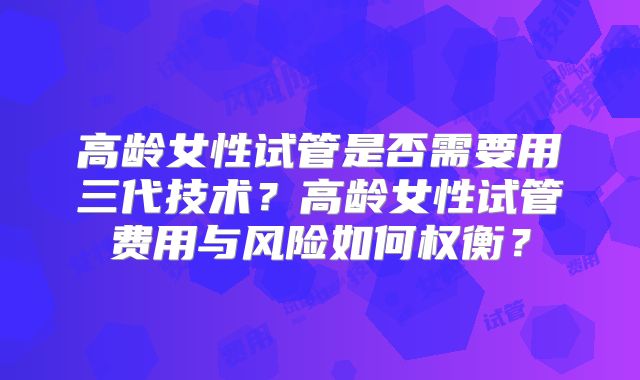 高龄女性试管是否需要用三代技术?高龄女性试管费用与风险如何权衡?