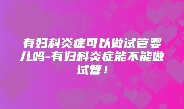 有妇科炎症可以做试管婴儿吗-有妇科炎症能不能做试管!