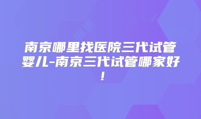 南京哪里找医院三代试管婴儿-南京三代试管哪家好！