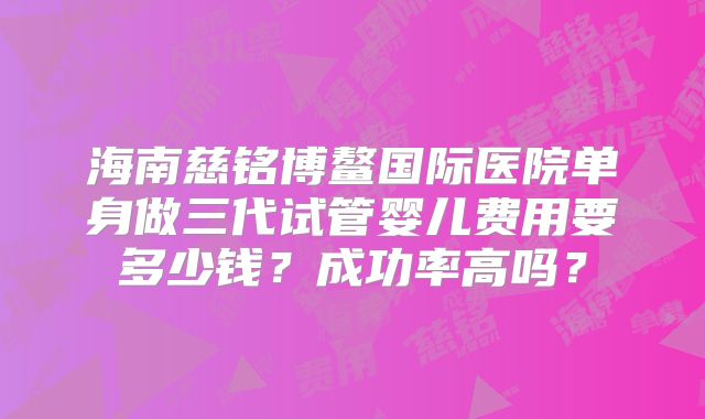 海南慈铭博鳌国际医院单身做三代试管婴儿费用要多少钱?成功率高吗?