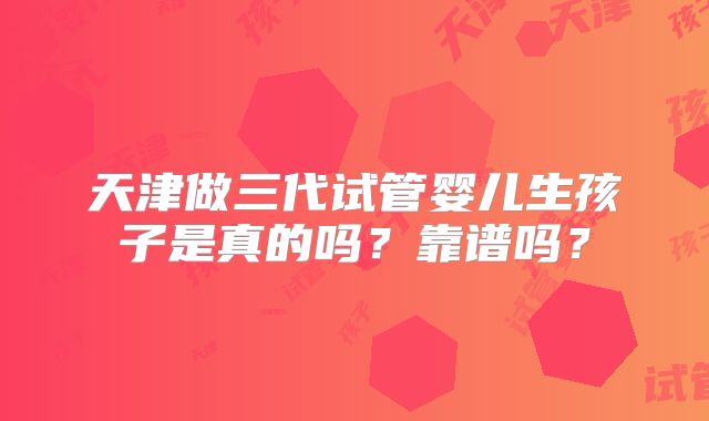 天津做三代试管婴儿生孩子是真的吗?靠谱吗?
