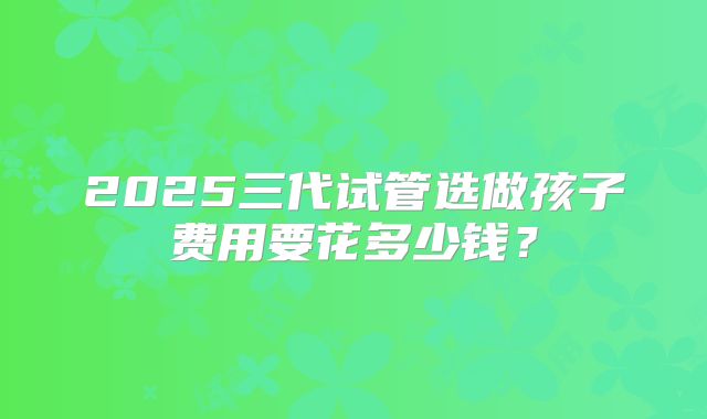 2025三代试管选做孩子费用要花多少钱?