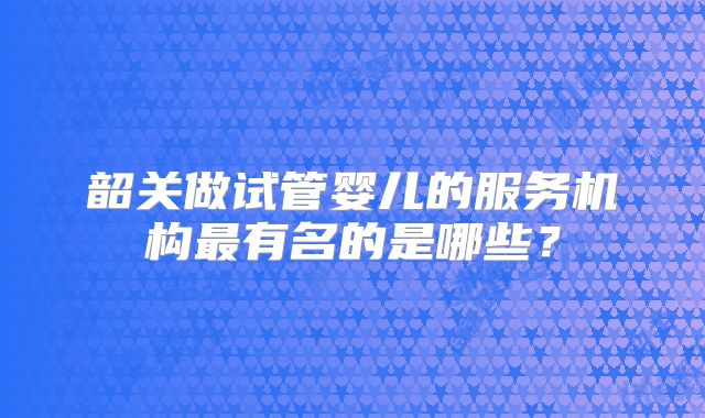 韶关做试管婴儿的服务机构最有名的是哪些？