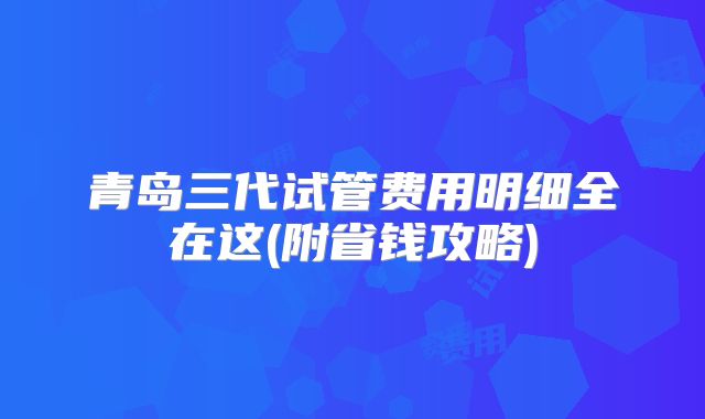青岛三代试管费用明细全在这(附省钱攻略)