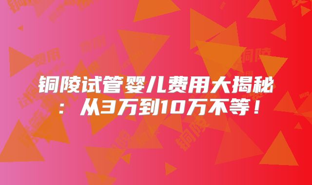 铜陵试管婴儿费用大揭秘:从3万到10万不等!