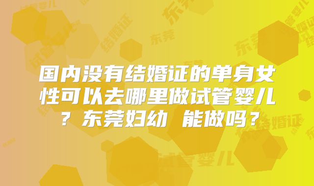 国内没有结婚证的单身女性可以去哪里做试管婴儿?东莞妇幼 能做吗?