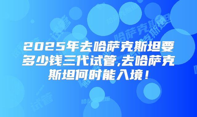 2025年去哈萨克斯坦要多少钱三代试管,去哈萨克斯坦何时能入境！