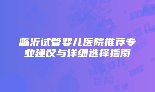 临沂试管婴儿医院推荐专业建议与详细选择指南