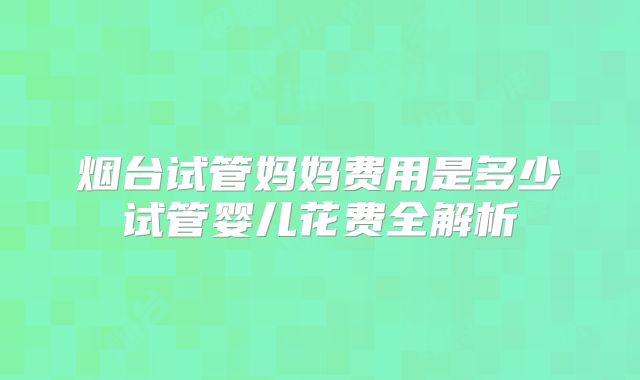 烟台试管妈妈费用是多少试管婴儿花费全解析