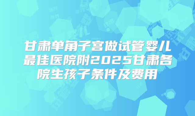 甘肃单角子宫做试管婴儿最佳医院附2025甘肃各院生孩子条件及费用