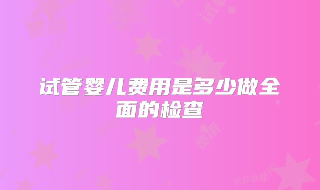 试管婴儿费用是多少做全面的检查