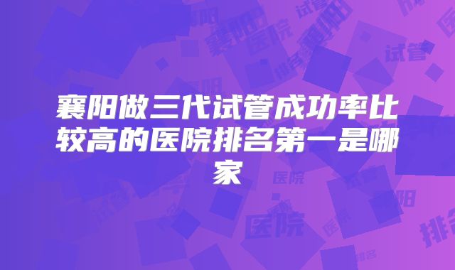 襄阳做三代试管成功率比较高的医院排名第一是哪家