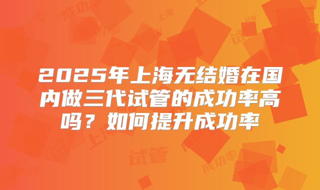 2025年上海无结婚在国内做三代试管的成功率高吗?如何提升成功率