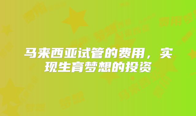 马来西亚试管的费用，实现生育梦想的投资