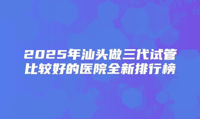 2025年汕头做三代试管比较好的医院全新排行榜