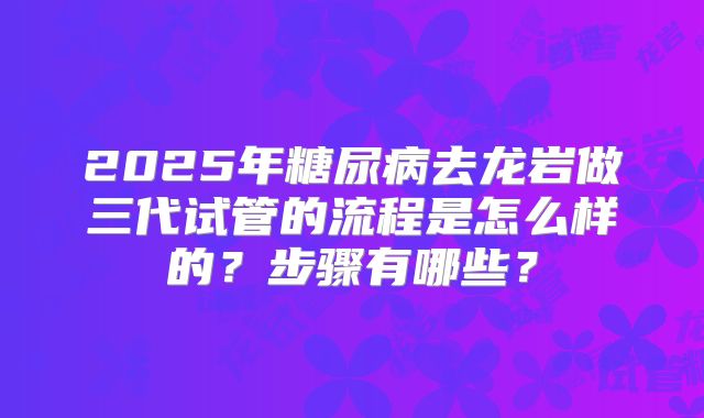 2025年糖尿病去龙岩做三代试管的流程是怎么样的?步骤有哪些?