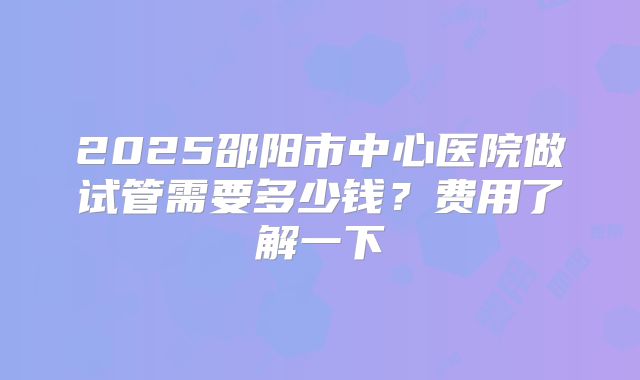 2025邵阳市中心医院做试管需要多少钱？费用了解一下