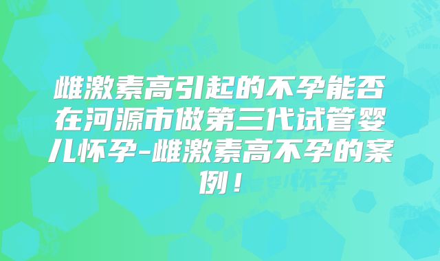 雌激素高引起的不孕能否在河源市做第三代试管婴儿怀孕-雌激素高不孕的案例！