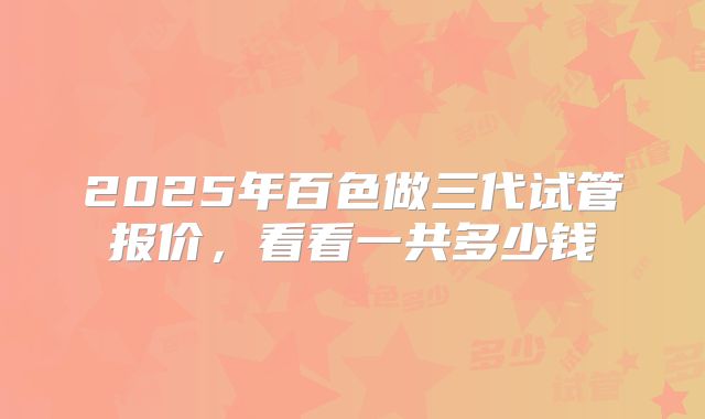 2025年百色做三代试管报价,看看一共多少钱