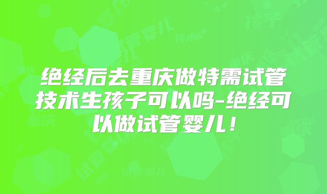 绝经后去重庆做特需试管技术生孩子可以吗-绝经可以做试管婴儿!